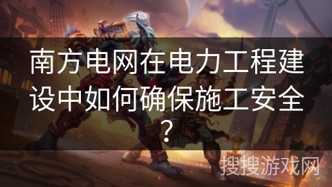 南方电网在电力工程建设中如何确保施工安全？