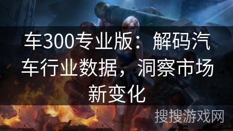 车300专业版：解码汽车行业数据，洞察市场新变化