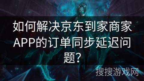 如何解决京东到家商家APP的订单同步延迟问题？