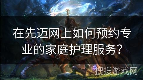在先迈网上如何预约专业的家庭护理服务？