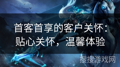 首客首享的客户关怀：贴心关怀，温馨体验