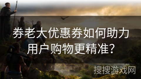 券老大优惠券如何助力用户购物更精准？
