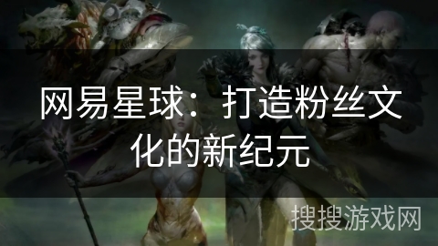 网易星球：打造粉丝文化的新纪元