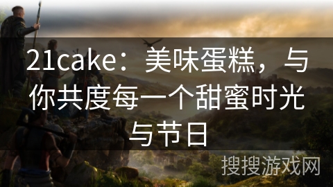 21cake：美味蛋糕，与你共度每一个甜蜜时光与节日
