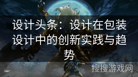 设计头条：设计在包装设计中的创新实践与趋势