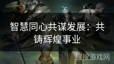 智慧同心共谋发展：共铸辉煌事业