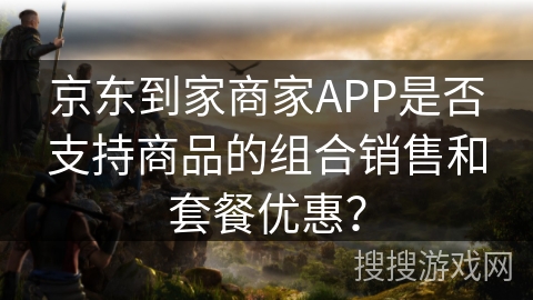 京东到家商家APP是否支持商品的组合销售和套餐优惠? 京东到家商家APP是否支持商品的组合销售和套餐优惠?