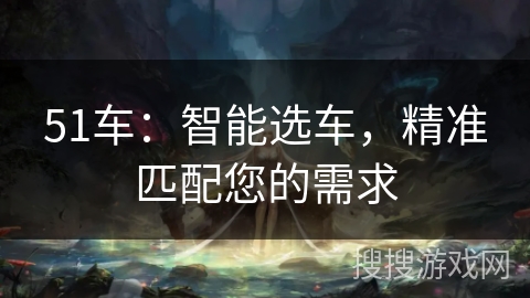 51车:智能选车,精准匹配您的需求 51车:智能选车,精准匹配您的需求