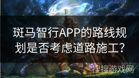 斑马智行APP的路线规划是否考虑道路施工？