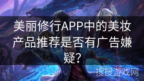 美丽修行APP中的美妆产品推荐是否有广告嫌疑? 美丽修行APP中的美妆产品推荐是否有广告嫌疑?