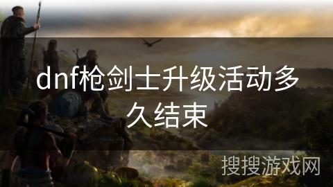dnf枪剑士升级活动多久结束 dnf枪剑士升级活动多久结束