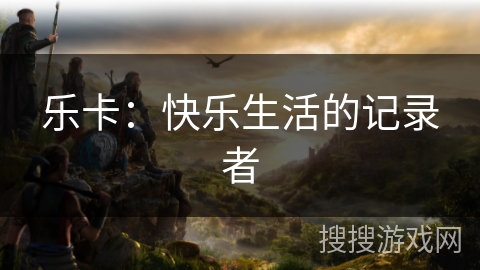 乐卡:快乐生活的记录者 乐卡:快乐生活的记录者
