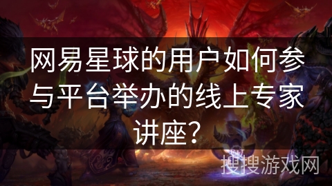 网易星球的用户如何参与平台举办的线上专家讲座? 网易星球的用户如何参与平台举办的线上专家讲座?