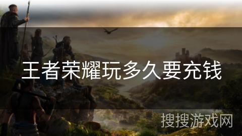 王者荣耀玩多久要充钱 王者荣耀玩多久要充钱