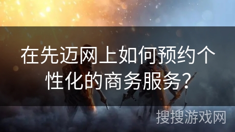 在先迈网上如何预约个性化的商务服务? 在先迈网上如何预约个性化的商务服务?