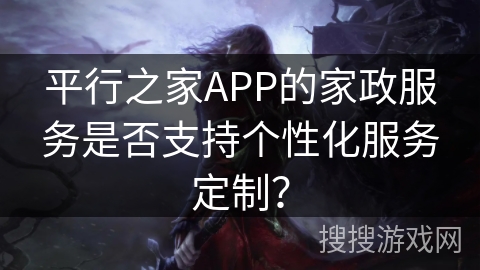 平行之家APP的家政服务是否支持个性化服务定制? 平行之家APP的家政服务是否支持个性化服务定制?