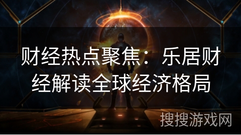 财经热点聚焦:乐居财经解读全球经济格局 财经热点聚焦:乐居财经解读全球经济格局