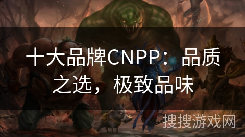 十大品牌CNPP:品质之选,极致品味 十大品牌CNPP:品质之选,极致品味