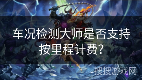 车况检测大师是否支持按里程计费? 车况检测大师是否支持按里程计费?
