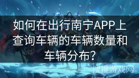 如何在出行南宁APP上查询车辆的车辆数量和车辆分布? 如何在出行南宁APP上查询车辆的车辆数量和车辆分布?