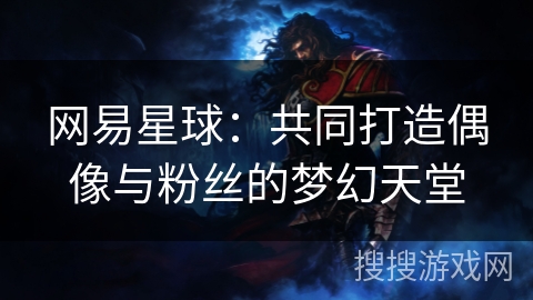 网易星球:共同打造偶像与粉丝的梦幻天堂 网易星球:共同打造偶像与粉丝的梦幻天堂