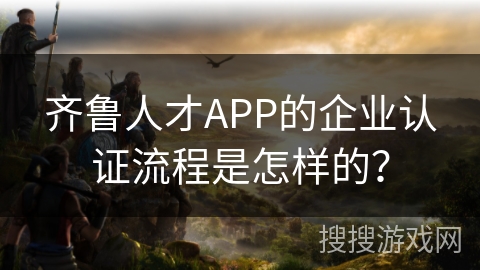 齐鲁人才APP的企业认证流程是怎样的？