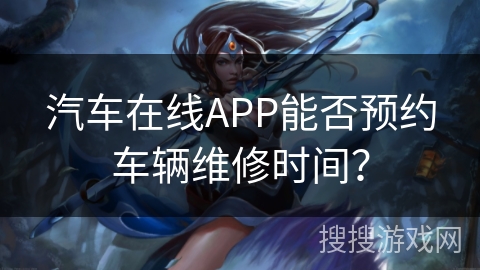 汽车在线APP能否预约车辆维修时间? 汽车在线APP能否预约车辆维修时间?