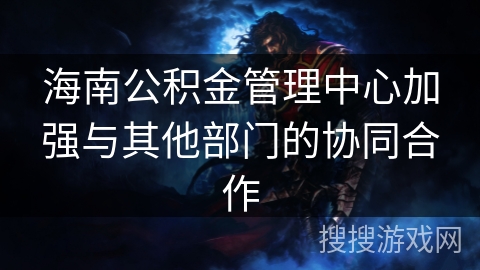 海南公积金管理中心加强与其他部门的协同合作