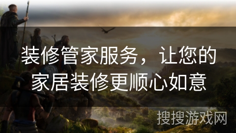 装修管家服务，让您的家居装修更顺心如意