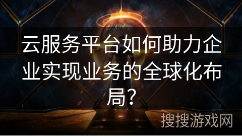 云服务平台如何助力企业实现业务的全球化布局？