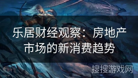 乐居财经观察:房地产市场的新消费趋势 乐居财经观察:房地产市场的新消费趋势