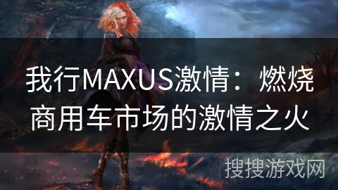 我行MAXUS激情:燃烧商用车市场的激情之火 我行MAXUS激情:燃烧商用车市场的激情之火