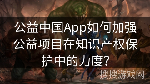 公益中国App如何加强公益项目在知识产权保护中的力度? 公益中国App如何加强公益项目在知识产权保护中的力度?