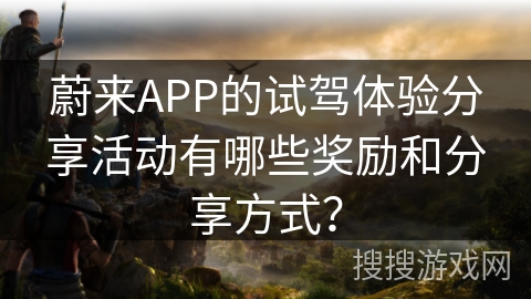 蔚来APP的试驾体验分享活动有哪些奖励和分享方式? 蔚来APP的试驾体验分享活动有哪些奖励和分享方式?