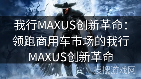 我行MAXUS创新革命:领跑商用车市场的我行MAXUS创新革命 我行MAXUS创新革命:领跑商用车市场的我行MAXUS创新革命