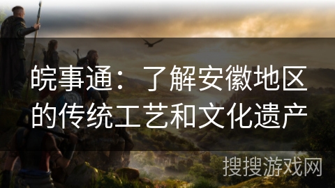 皖事通:了解安徽地区的传统工艺和文化遗产 皖事通:了解安徽地区的传统工艺和文化遗产