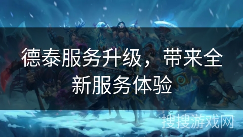 德泰服务升级，带来全新服务体验