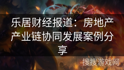乐居财经报道：房地产产业链协同发展案例分享