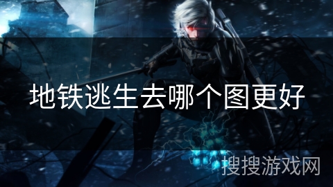 地铁逃生去哪个图更好 地铁逃生去哪个图更好