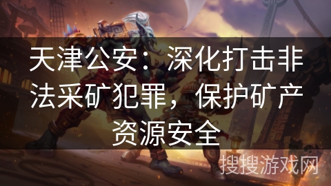 天津公安：深化打击非法采矿犯罪，保护矿产资源安全