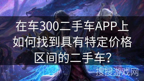 在车300二手车APP上如何找到具有特定价格区间的二手车？
