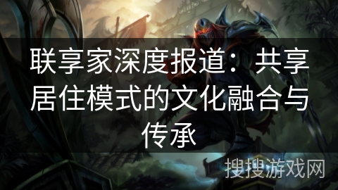 联享家深度报道:共享居住模式的文化融合与传承 联享家深度报道:共享居住模式的文化融合与传承
