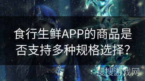 食行生鲜APP的商品是否支持多种规格选择？