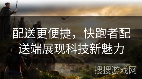 配送更便捷,快跑者配送端展现科技新魅力 配送更便捷,快跑者配送端展现科技新魅力