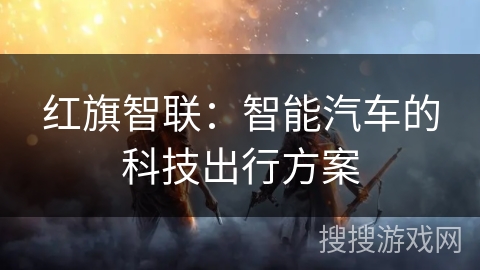 红旗智联:智能汽车的科技出行方案 红旗智联:智能汽车的科技出行方案