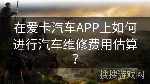 在爱卡汽车APP上如何进行汽车维修费用估算？