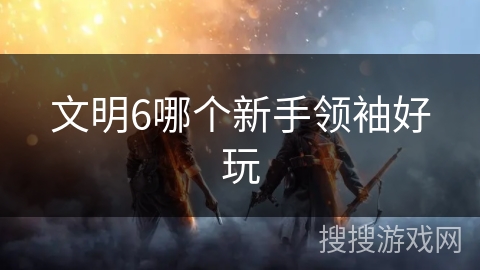 文明6哪个新手领袖好玩 文明6哪个新手领袖好玩