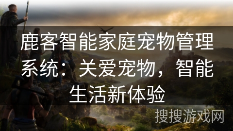 鹿客智能家庭宠物管理系统：关爱宠物，智能生活新体验
