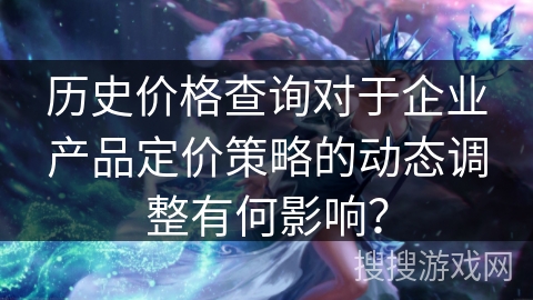 历史价格查询对于企业产品定价策略的动态调整有何影响？