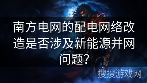 南方电网的配电网络改造是否涉及新能源并网问题？